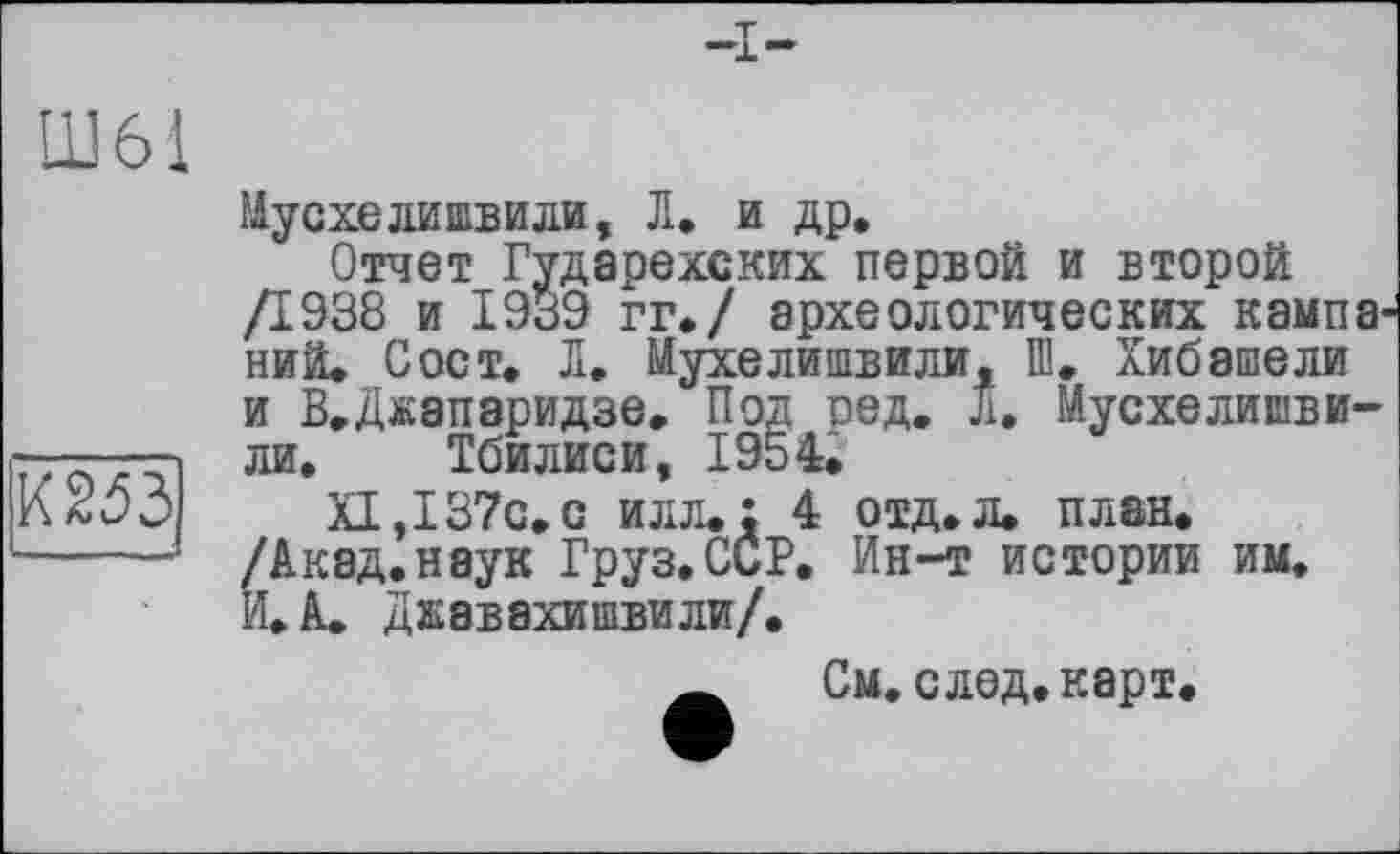 ﻿№
Мусхелишвили, Л. и др.
Отчет Гударехских первой и второй Д938 и 1939 гг./ археологических кампаний. С ост. Л. Мухелишвили, Ш. Хибашели и В.Джапаридзе. Под оед. л. Мусхелишви-ли. Тбилиси, 1954.
XI, 137с.с илл.: 4 отд.л. план. /Акад.наук Груз.ССР. Ин-т истории им. И. А. Джавахишвили/.
__ См.след.карт.